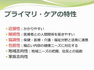 プライマリ・ケアの特性
 近接性：かかりやすい
 継続性：医療者との人間関係を築きやすい
 協調性：保健・医療・介護・福祉分野と活発に連携
 包括性：幅広い内容の健康ニーズに対応する
 地域志向性：地域ニーズの把握、住民との協創
 家族志向性
 