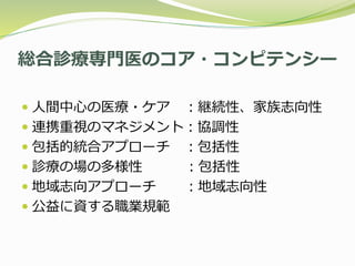 総合診療専門医のコア・コンピテンシー
 人間中心の医療・ケア ：継続性、家族志向性
 連携重視のマネジメント：協調性
 包括的統合アプローチ ：包括性
 診療の場の多様性 ：包括性
 地域志向アプローチ ：地域志向性
 公益に資する職業規範
 