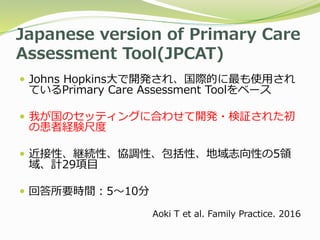 Japanese version of Primary Care
Assessment Tool(JPCAT)
 Johns Hopkins大で開発され、国際的に最も使用され
ているPrimary Care Assessment Toolをベース
 我が国のセッティングに合わせて開発・検証された初
の患者経験尺度
 近接性、継続性、協調性、包括性、地域志向性の5領
域、計29項目
 回答所要時間：5〜10分
Aoki T et al. Family Practice. 2016
 