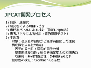 JPCAT開発プロセス
1) 翻訳、逆翻訳
2) 研究班による項目レビュー
3) 専門家パネルによる検討（修正Delphi法）
4) 患者パネルによる検討（質的認識テスト）
5) 本調査
対象：住民基本台帳から無作為抽出した住民
構成概念妥当性の検証
因子的妥当性：探索的因子分析
基準関連妥当性：総合的満足度との相関係数
収束的・弁別的妥当性：多特性行列分析
信頼性の検証：Cronbachのα係数
 