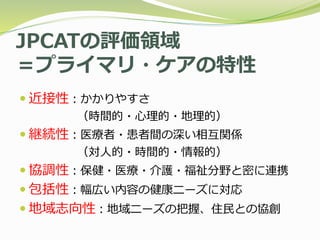 JPCATの評価領域
＝プライマリ・ケアの特性
 近接性：かかりやすさ
（時間的・心理的・地理的）
 継続性：医療者・患者間の深い相互関係
（対人的・時間的・情報的）
 協調性：保健・医療・介護・福祉分野と密に連携
 包括性：幅広い内容の健康ニーズに対応
 地域志向性：地域ニーズの把握、住民との協創
 