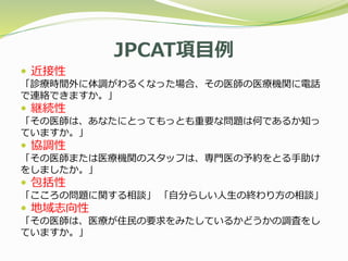 JPCAT項目例
 近接性
「診療時間外に体調がわるくなった場合、その医師の医療機関に電話
で連絡できますか。」
 継続性
「その医師は、あなたにとってもっとも重要な問題は何であるか知っ
ていますか。」
 協調性
「その医師または医療機関のスタッフは、専門医の予約をとる手助け
をしましたか。」
 包括性
「こころの問題に関する相談」 「自分らしい人生の終わり方の相談」
 地域志向性
「その医師は、医療が住民の要求をみたしているかどうかの調査をし
ていますか。」
 