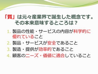 「質」は元々産業界で誕生した概念です。
その本来意味するところは？
1. 製品の性能・サービスの内容が科学的に
優れていること
2. 製品・サービスが安全であること
3. 製造・提供が効率的であること
4. 顧客のニーズ・価値に適合していること
 