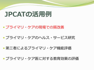 JPCATの活用例
 プライマリ・ケアの現場での質改善
 プライマリ・ケアのヘルス・サービス研究
 第三者によるプライマリ・ケア機能評価
 プライマリ・ケア医に対する教育効果の評価
 