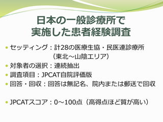 日本の一般診療所で
実施した患者経験調査
 セッティング：計28の医療生協・民医連診療所
（東北〜山陰エリア）
 対象者の選択：連続抽出
 調査項目：JPCAT自院評価版
 回答・回収：回答は無記名、院内または郵送で回収
 JPCATスコア：0〜100点（高得点ほど質が高い）
 