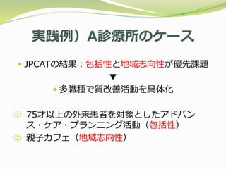 実践例）A診療所のケース
 JPCATの結果：包括性と地域志向性が優先課題
▼
 多職種で質改善活動を具体化
① 75才以上の外来患者を対象としたアドバン
ス・ケア・プランニング活動（包括性）
② 親子カフェ（地域志向性）
 