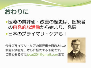 おわりに
医療の質評価・改善の歴史は、医療者
の自発的な活動から始まり、発展
日本のプライマリ・ケアも！
今後プライマリ・ケアの質評価を目的とした
多施設調査を、さらに拡大する予定です。
ご関心ある方はjpcat204@gmail.comまで
 