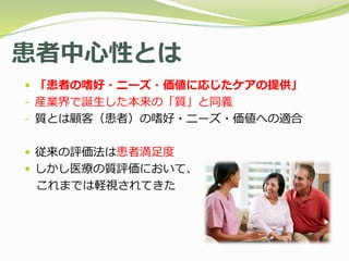 患者中心性とは
 「患者の嗜好・ニーズ・価値に応じたケアの提供」
- 産業界で誕生した本来の「質」と同義
- 質とは顧客（患者）の嗜好・ニーズ・価値への適合
 従来の評価法は患者満足度
 しかし医療の質評価において、
これまでは軽視されてきた
 