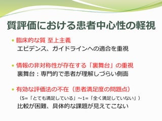 質評価における患者中心性の軽視
 臨床的な質 至上主義
エビデンス、ガイドラインへの適合を重視
 情報の非対称性が存在する「裏舞台」の重視
裏舞台：専門的で患者が理解しづらい側面
 有効な評価法の不在（患者満足度の問題点）
（5=「とても満足している」〜1=「全く満足していない」）
比較が困難、具体的な課題が見えてこない
 
