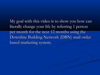 My goal with this video is to show you how canMy goal with this video is to show you how can
literally change your life by referring 1 personliterally change your life by referring 1 person
per month for the next 12 months using theper month for the next 12 months using the
Downline Building Network (DBN) mail orderDownline Building Network (DBN) mail order
based marketing system.based marketing system.
 
