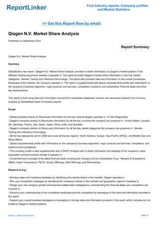 Find Industry reports, Company profiles
ReportLinker                                                                     and Market Statistics



                                    >> Get this Report Now by email!

Qiagen N.V. Market Share Analysis
Published on September 2010

                                                                                                           Report Summary

Qiagen N.V. Market Share Analysis


Summary


GlobalData's new report, 'Qiagen N.V. Market Share Analysis' provides in-depth information on Qiagen's market position in the
different medical equipment markets it operates in. The report provides Qiagen's market share information in two key market
categories ' Genetic Testing and Infectious Immunology. The report also provides data and information on the overall competitive
landscape of the markets, the company operates in. The report is supplemented with global corporate-level profile with information on
the company's business segments, major products and services, competitors, locations and subsidiaries, financial deals and other
key developments.


This report is built using data and information sourced from proprietary databases, primary and secondary research and in-house
analysis by GlobalData's team of industry experts.


Scope


- Global company shares (in Revenues) information for the key markets Qiagen operates in ' In Vitro Diagnostics.
- Qiagen's company shares (in Revenues) information for all the key countries the company has presence in ' United States, Canada,
UK, Germany, France, Italy, Spain, Japan, China, India, and Australia.
- Qiagen's company shares (in Revenues) information for all the key market categories the company has presence in ' Genetic
Testing and Infectious Immunology.
- All the key data-points are for 2009 and cover all the key regions ' North America, Europe, Asia Pacific (APAC), and Middle East and
Africa (MEA).
- Global corporate-level profile with information on the company's business segments, major products and services, competitors, and
locations and subsidiaries.
- The company profile is also supplemented with a SWOT Analysis with in-depth information and analysis of the company's value
proposition and the business climate it operates in.
- Comprehensive coverage of the latest financial deals involving the company and its subsidiaries, if any ' Mergers & Acquisitions
(M&A), Asset Transactions, PE/VC, Equity Offerings, Debt Offerings, and Partnerships.


Reasons to buy


- Develop sales and marketing strategies by identifying who-stands-where in the markets, Qiagen operates in.
- Plan your competition strategies by identifying the company's shares in the markets and geographic regions it operates in.
- Design your own inorganic growth and business-collaboration strategies by understanding the financial deals your competitors are
involved in.
- Advance your understanding of the competitive landscape and the competitors by leveraging on the data and information provided in
the report.
- Support your overall business strategies by leveraging on the key data and information provided in the report, which includes but not
limited to Qiagen's market positions.



Qiagen N.V. Market Share Analysis                                                                                              Page 1/11
 