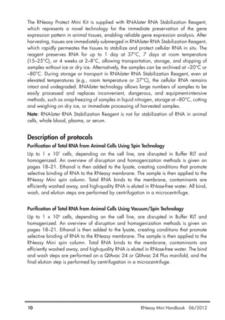 The RNeasy Protect Mini Kit is supplied with RNAlater RNA Stabilization Reagent,
which represents a novel technology for the immediate preservation of the gene
expression pattern in animal tissues, enabling reliable gene expression analysis. After
harvesting, tissues are immediately submerged in RNAlater RNA Stabilization Reagent,
which rapidly permeates the tissues to stabilize and protect cellular RNA in situ. The
reagent preserves RNA for up to 1 day at 37°C, 7 days at room temperature
(15–25°C), or 4 weeks at 2–8°C, allowing transportation, storage, and shipping of
samples without ice or dry ice. Alternatively, the samples can be archived at –20°C or
–80°C. During storage or transport in RNAlater RNA Stabilization Reagent, even at
elevated temperatures (e.g., room temperature or 37°C), the cellular RNA remains
intact and undegraded. RNAlater technology allows large numbers of samples to be
easily processed and replaces inconvenient, dangerous, and equipment-intensive
methods, such as snap-freezing of samples in liquid nitrogen, storage at –80°C, cutting
and weighing on dry ice, or immediate processing of harvested samples.
Note: RNAlater RNA Stabilization Reagent is not for stabilization of RNA in animal
cells, whole blood, plasma, or serum.
Description of protocols
Purification of Total RNA from Animal Cells Using Spin Technology
Up to 1 x 107
cells, depending on the cell line, are disrupted in Buffer RLT and
homogenized. An overview of disruption and homogenization methods is given on
pages 18–21. Ethanol is then added to the lysate, creating conditions that promote
selective binding of RNA to the RNeasy membrane. The sample is then applied to the
RNeasy Mini spin column. Total RNA binds to the membrane, contaminants are
efficiently washed away, and high-quality RNA is eluted in RNase-free water. All bind,
wash, and elution steps are performed by centrifugation in a microcentrifuge.
Purification of Total RNA from Animal Cells Using Vacuum/Spin Technology
Up to 1 x 106
cells, depending on the cell line, are disrupted in Buffer RLT and
homogenized. An overview of disruption and homogenization methods is given on
pages 18–21. Ethanol is then added to the lysate, creating conditions that promote
selective binding of RNA to the RNeasy membrane. The sample is then applied to the
RNeasy Mini spin column. Total RNA binds to the membrane, contaminants are
efficiently washed away, and high-quality RNA is eluted in RNase-free water. The bind
and wash steps are performed on a QIAvac 24 or QIAvac 24 Plus manifold, and the
final elution step is performed by centrifugation in a microcentrifuge.
10 RNeasy Mini Handbook 06/2012
 