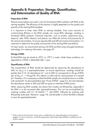 QuantiTect Reverse Transcription Handbook 03/200920
Appendix B: Preparation, Storage, Quantification,
and Determination of Quality of RNA
Preparation of RNA
Reverse transcriptases are used in vitro for first-strand cDNA synthesis with RNA as the
starting template. The efficiency of the reaction is highly dependent on the quality and
quantity of the starting RNA template.
It is important to have intact RNA as starting template. Even trace amounts of
contaminating RNases in the RNA sample can cause RNA cleavage, resulting in
shortened cDNA products. Chemical impurities, such as protein, poly-anions (e.g.,
heparin), salts, EDTA, ethanol, and phenol, can affect the activity and processivity of
the reverse transcriptase. To ensure reproducible and efficient reverse transcription, it is
important to determine the quality and quantity of the starting RNA (see below).
For best results, we recommend starting with RNA purified using silica-gel–membrane
technology. For ordering information, see page 29.
Storage of RNA
Purified RNA may be stored at –20°C or –70°C in water. Under these conditions, no
degradation of RNA is detectable after 1 year.
Quantification of RNA
The concentration of RNA should be determined by measuring the absorbance at
260 nm (A260) in a spectrophotometer. To ensure significance, readings should be
greater than 0.15. An absorbance of 1 unit at 260 nm corresponds to 44 µg of RNA
per ml (A260=1 → 44 µg/ml). This relation is valid only for measurements at a neutral
pH. Therefore, if it is necessary to dilute the RNA sample, this should be done in a buffer
with neutral pH. As discussed below (see “Purity of RNA”, page 21), the ratio between
the absorbance values at 260 and 280 nm gives an estimate of RNA purity.
When measuring RNA samples, be certain that cuvettes are RNase-free, especially if
the RNA is to be recovered after spectrophotometry. This can be accomplished by
washing cuvettes with 0.1 M NaOH,* 1 mM EDTA* followed by washing with
RNase-free water (see “Solutions”, page 19). Use the buffer in which the RNA is diluted
to zero the spectrophotometer.
* When working with chemicals, always wear a suitable lab coat, disposable gloves, and protective
goggles. For more information, consult the appropriate material data sheets (MSDSs), available from the
product supplier.
1056039_HB 19.03.2009 14:01 Uhr Seite 20
 