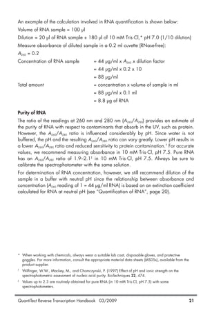 QuantiTect Reverse Transcription Handbook 03/2009 21
An example of the calculation involved in RNA quantification is shown below:
Volume of RNA sample = 100 µl
Dilution = 20 µl of RNA sample + 180 µl of 10 mM Tris·Cl,* pH 7.0 (1/10 dilution)
Measure absorbance of diluted sample in a 0.2 ml cuvette (RNase-free):
A260 = 0.2
Concentration of RNA sample = 44 µg/ml x A260 x dilution factor
= 44 µg/ml x 0.2 x 10
= 88 µg/ml
Total amount = concentration x volume of sample in ml
= 88 µg/ml x 0.1 ml
= 8.8 µg of RNA
Purity of RNA
The ratio of the readings at 260 nm and 280 nm (A260/A280) provides an estimate of
the purity of RNA with respect to contaminants that absorb in the UV, such as protein.
However, the A260/A280 ratio is influenced considerably by pH. Since water is not
buffered, the pH and the resulting A260/A280 ratio can vary greatly. Lower pH results in
a lower A260/A280 ratio and reduced sensitivity to protein contamination.†
For accurate
values, we recommend measuring absorbance in 10 mM Tris·Cl, pH 7.5. Pure RNA
has an A260/A280 ratio of 1.9–2.1‡
in 10 mM Tris·Cl, pH 7.5. Always be sure to
calibrate the spectrophotometer with the same solution.
For determination of RNA concentration, however, we still recommend dilution of the
sample in a buffer with neutral pH since the relationship between absorbance and
concentration (A260 reading of 1 = 44 µg/ml RNA) is based on an extinction coefficient
calculated for RNA at neutral pH (see “Quantification of RNA”, page 20).
* When working with chemicals, always wear a suitable lab coat, disposable gloves, and protective
goggles. For more information, consult the appropriate material data sheets (MSDSs), available from the
product supplier.
†
Wilfinger, W.W., Mackey, M., and Chomczynski, P. (1997) Effect of pH and ionic strength on the
spectrophotometric assessment of nucleic acid purity. BioTechniques 22, 474.
‡
Values up to 2.3 are routinely obtained for pure RNA (in 10 mM Tris·Cl, pH 7.5) with some
spectrophotometers.
1056039_HB 19.03.2009 14:01 Uhr Seite 21
 