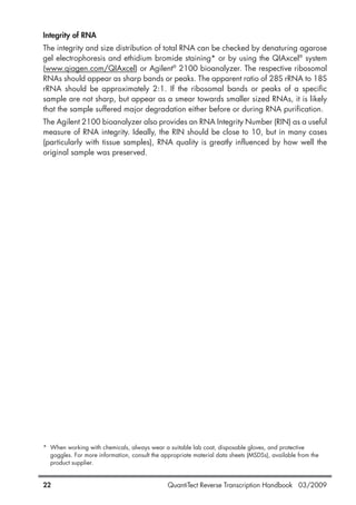 QuantiTect Reverse Transcription Handbook 03/200922
Integrity of RNA
The integrity and size distribution of total RNA can be checked by denaturing agarose
gel electrophoresis and ethidium bromide staining* or by using the QIAxcel®
system
(www.qiagen.com/QIAxcel) or Agilent®
2100 bioanalyzer. The respective ribosomal
RNAs should appear as sharp bands or peaks. The apparent ratio of 28S rRNA to 18S
rRNA should be approximately 2:1. If the ribosomal bands or peaks of a specific
sample are not sharp, but appear as a smear towards smaller sized RNAs, it is likely
that the sample suffered major degradation either before or during RNA purification.
The Agilent 2100 bioanalyzer also provides an RNA Integrity Number (RIN) as a useful
measure of RNA integrity. Ideally, the RIN should be close to 10, but in many cases
(particularly with tissue samples), RNA quality is greatly influenced by how well the
original sample was preserved.
* When working with chemicals, always wear a suitable lab coat, disposable gloves, and protective
goggles. For more information, consult the appropriate material data sheets (MSDSs), available from the
product supplier.
1056039_HB 19.03.2009 14:01 Uhr Seite 22
 