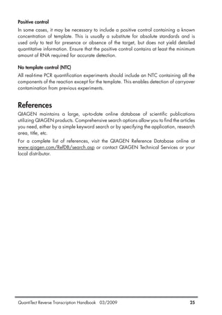 QuantiTect Reverse Transcription Handbook 03/2009 25
Positive control
In some cases, it may be necessary to include a positive control containing a known
concentration of template. This is usually a substitute for absolute standards and is
used only to test for presence or absence of the target, but does not yield detailed
quantitative information. Ensure that the positive control contains at least the minimum
amount of RNA required for accurate detection.
No template control (NTC)
All real-time PCR quantification experiments should include an NTC containing all the
components of the reaction except for the template. This enables detection of carryover
contamination from previous experiments.
References
QIAGEN maintains a large, up-to-date online database of scientific publications
utilizing QIAGEN products. Comprehensive search options allow you to find the articles
you need, either by a simple keyword search or by specifying the application, research
area, title, etc.
For a complete list of references, visit the QIAGEN Reference Database online at
www.qiagen.com/RefDB/search.asp or contact QIAGEN Technical Services or your
local distributor.
1056039_HB 19.03.2009 14:01 Uhr Seite 25
 