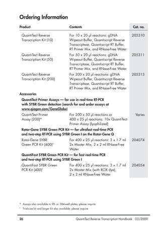 QuantiTect Reverse Transcription Handbook 03/200926
Ordering Information
Product Contents Cat. no.
QuantiTect Reverse For 10 x 20 µl reactions: gDNA 205310
Transcription Kit (10) Wipeout Buffer, Quantiscript Reverse
Transcriptase, Quantiscript RT Buffer,
RT Primer Mix, and RNase-Free Water
QuantiTect Reverse For 50 x 20 µl reactions: gDNA 205311
Transcription Kit (50) Wipeout Buffer, Quantiscript Reverse
Transcriptase, Quantiscript RT Buffer,
RT Primer Mix, and RNase-Free Water
QuantiTect Reverse For 200 x 20 µl reactions: gDNA 205313
Transcription Kit (200) Wipeout Buffer, Quantiscript Reverse
Transcriptase, Quantiscript RT Buffer,
RT Primer Mix, and RNase-Free Water
Accessories
QuantiTect Primer Assays — for use in real-time RT-PCR
with SYBR Green detection (search for and order assays at
www.qiagen.com/GeneGlobe)
QuantiTect Primer For 200 x 50 µl reactions or Varies
Assay (200)* 400 x 25 µl reactions: 10x QuantiTect
Primer Assay (lyophilized)
Rotor-Gene SYBR Green PCR Kit — for ultrafast real-time PCR
and two-step RT-PCR using SYBR Green I on the Rotor-Gene Q
Rotor-Gene SYBR For 400 x 25 µl reactions: 3 x 1.7 ml 204074
Green PCR Kit (400)†
2x Master Mix, 2 x 2 ml RNase-Free
Water
QuantiFast SYBR Green PCR Kit — for fast real-time PCR
and two-step RT-PCR using SYBR Green I
QuantiFast SYBR Green For 400 x 25 µl reactions: 3 x 1.7 ml 204054
PCR Kit (400)†
2x Master Mix (with ROX dye),
2 x 2 ml RNase-Free Water
* Assays also available in 96- or 384-well plates; please inquire.
†
Trial-size kit and larger kit also available; please inquire.
1056039_HB 19.03.2009 14:01 Uhr Seite 26
 