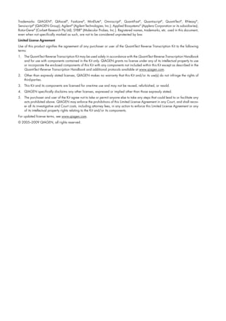 Trademarks: QIAGEN®
, QIAxcel®
, FastLane®
, MinElute®
, Omniscript®
, QuantiFast®
, Quantiscript®
, QuantiTect®
, RNeasy®
,
Sensiscript®
(QIAGEN Group); Agilent®
(Agilent Technologies, Inc.); Applied Biosystems®
(Applera Corporation or its subsidiaries);
Rotor-Gene®
(Corbett Research Pty Ltd); SYBR®
(Molecular Probes, Inc.). Registered names, trademarks, etc. used in this document,
even when not specifically marked as such, are not to be considered unprotected by law.
Limited License Agreement
Use of this product signifies the agreement of any purchaser or user of the QuantiTect Reverse Transcription Kit to the following
terms:
1. The QuantiTect Reverse Transcription Kit may be used solely in accordance with the QuantiTect Reverse Transcription Handbook
and for use with components contained in the Kit only. QIAGEN grants no license under any of its intellectual property to use
or incorporate the enclosed components of this Kit with any components not included within this Kit except as described in the
QuantiTect Reverse Transcription Handbook and additional protocols available at www.qiagen.com.
2. Other than expressly stated licenses, QIAGEN makes no warranty that this Kit and/or its use(s) do not infringe the rights of
third-parties.
3. This Kit and its components are licensed for one-time use and may not be reused, refurbished, or resold.
4. QIAGEN specifically disclaims any other licenses, expressed or implied other than those expressly stated.
5. The purchaser and user of the Kit agree not to take or permit anyone else to take any steps that could lead to or facilitate any
acts prohibited above. QIAGEN may enforce the prohibitions of this Limited License Agreement in any Court, and shall recov-
er all its investigative and Court costs, including attorney fees, in any action to enforce this Limited License Agreement or any
of its intellectual property rights relating to the Kit and/or its components.
For updated license terms, see www.qiagen.com.
© 2005–2009 QIAGEN, all rights reserved.
1056039_HB 19.03.2009 14:01 Uhr Seite 31
 