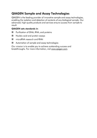 QIAGEN Sample and Assay Technologies
QIAGEN is the leading provider of innovative sample and assay technologies,
enabling the isolation and detection of contents of any biological sample. Our
advanced, high-quality products and services ensure success from sample to
result.
QIAGEN sets standards in:
Purification of DNA, RNA, and proteins
Nucleic acid and protein assays
microRNA research and RNAi
Automation of sample and assay technologies
Our mission is to enable you to achieve outstanding success and
breakthroughs. For more information, visit www.qiagen.com.
 