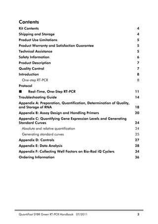 QuantiFast SYBR Green RT-PCR Handbook 07/2011 3
Contents
Kit Contents 4
Shipping and Storage 4
Product Use Limitations 5
Product Warranty and Satisfaction Guarantee 5
Technical Assistance 5
Safety Information 6
Product Description 7
Quality Control 7
Introduction 8
One-step RT-PCR 8
Protocol
Real-Time, One-Step RT-PCR 11
Troubleshooting Guide 14
Appendix A: Preparation, Quantification, Determination of Quality,
and Storage of RNA 18
Appendix B: Assay Design and Handling Primers 20
Appendix C: Quantifying Gene Expression Levels and Generating
Standard Curves 24
Absolute and relative quantification 24
Generating standard curves 25
Appendix D: Controls 27
Appendix E: Data Analysis 28
Appendix F: Collecting Well Factors on Bio-Rad iQ Cyclers 34
Ordering Information 36
 