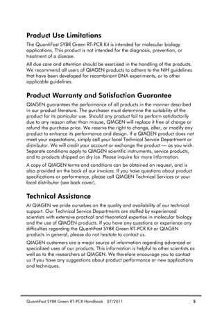 QuantiFast SYBR Green RT-PCR Handbook 07/2011 5
Product Use Limitations
The QuantiFast SYBR Green RT-PCR Kit is intended for molecular biology
applications. This product is not intended for the diagnosis, prevention, or
treatment of a disease.
All due care and attention should be exercised in the handling of the products.
We recommend all users of QIAGEN products to adhere to the NIH guidelines
that have been developed for recombinant DNA experiments, or to other
applicable guidelines.
Product Warranty and Satisfaction Guarantee
QIAGEN guarantees the performance of all products in the manner described
in our product literature. The purchaser must determine the suitability of the
product for its particular use. Should any product fail to perform satisfactorily
due to any reason other than misuse, QIAGEN will replace it free of charge or
refund the purchase price. We reserve the right to change, alter, or modify any
product to enhance its performance and design. If a QIAGEN product does not
meet your expectations, simply call your local Technical Service Department or
distributor. We will credit your account or exchange the product — as you wish.
Separate conditions apply to QIAGEN scientific instruments, service products,
and to products shipped on dry ice. Please inquire for more information.
A copy of QIAGEN terms and conditions can be obtained on request, and is
also provided on the back of our invoices. If you have questions about product
specifications or performance, please call QIAGEN Technical Services or your
local distributor (see back cover).
Technical Assistance
At QIAGEN we pride ourselves on the quality and availability of our technical
support. Our Technical Service Departments are staffed by experienced
scientists with extensive practical and theoretical expertise in molecular biology
and the use of QIAGEN products. If you have any questions or experience any
difficulties regarding the QuantiFast SYBR Green RT-PCR Kit or QIAGEN
products in general, please do not hesitate to contact us.
QIAGEN customers are a major source of information regarding advanced or
specialized uses of our products. This information is helpful to other scientists as
well as to the researchers at QIAGEN. We therefore encourage you to contact
us if you have any suggestions about product performance or new applications
and techniques.
 