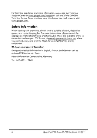 6 QuantiFast SYBR Green RT-PCR Handbook 07/2011
For technical assistance and more information, please see our Technical
Support Center at www.qiagen.com/Support or call one of the QIAGEN
Technical Service Departments or local distributors (see back cover or visit
www.qiagen.com).
Safety Information
When working with chemicals, always wear a suitable lab coat, disposable
gloves, and protective goggles. For more information, please consult the
appropriate material safety data sheets (MSDSs). These are available online in
convenient and compact PDF format at www.qiagen.com/ts/msds.asp where
you can find, view, and print the MSDS for each QIAGEN kit and kit
component.
24-hour emergency information
Emergency medical information in English, French, and German can be
obtained 24 hours a day from:
Poison Information Center Mainz, Germany
Tel: +49-6131-19240
 