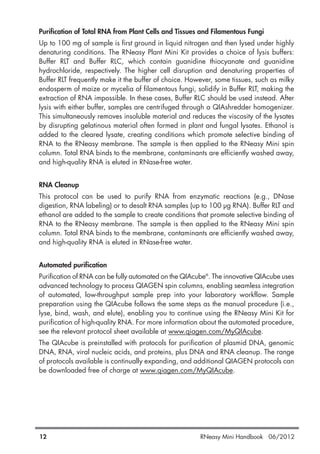 Purification of Total RNA from Plant Cells and Tissues and Filamentous Fungi
Up to 100 mg of sample is first ground in liquid nitrogen and then lysed under highly
denaturing conditions. The RNeasy Plant Mini Kit provides a choice of lysis buffers:
Buffer RLT and Buffer RLC, which contain guanidine thiocyanate and guanidine
hydrochloride, respectively. The higher cell disruption and denaturing properties of
Buffer RLT frequently make it the buffer of choice. However, some tissues, such as milky
endosperm of maize or mycelia of filamentous fungi, solidify in Buffer RLT, making the
extraction of RNA impossible. In these cases, Buffer RLC should be used instead. After
lysis with either buffer, samples are centrifuged through a QIAshredder homogenizer.
This simultaneously removes insoluble material and reduces the viscosity of the lysates
by disrupting gelatinous material often formed in plant and fungal lysates. Ethanol is
added to the cleared lysate, creating conditions which promote selective binding of
RNA to the RNeasy membrane. The sample is then applied to the RNeasy Mini spin
column. Total RNA binds to the membrane, contaminants are efficiently washed away,
and high-quality RNA is eluted in RNase-free water.
RNA Cleanup
This protocol can be used to purify RNA from enzymatic reactions (e.g., DNase
digestion, RNA labeling) or to desalt RNA samples (up to 100 µg RNA). Buffer RLT and
ethanol are added to the sample to create conditions that promote selective binding of
RNA to the RNeasy membrane. The sample is then applied to the RNeasy Mini spin
column. Total RNA binds to the membrane, contaminants are efficiently washed away,
and high-quality RNA is eluted in RNase-free water.
Automated purification
Purification of RNA can be fully automated on the QIAcube®
. The innovative QIAcube uses
advanced technology to process QIAGEN spin columns, enabling seamless integration
of automated, low-throughput sample prep into your laboratory workflow. Sample
preparation using the QIAcube follows the same steps as the manual procedure (i.e.,
lyse, bind, wash, and elute), enabling you to continue using the RNeasy Mini Kit for
purification of high-quality RNA. For more information about the automated procedure,
see the relevant protocol sheet available at www.qiagen.com/MyQIAcube.
The QIAcube is preinstalled with protocols for purification of plasmid DNA, genomic
DNA, RNA, viral nucleic acids, and proteins, plus DNA and RNA cleanup. The range
of protocols available is continually expanding, and additional QIAGEN protocols can
be downloaded free of charge at www.qiagen.com/MyQIAcube.
12 RNeasy Mini Handbook 06/2012
 