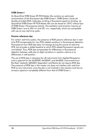 10 QuantiFast SYBR Green RT-PCR Handbook 07/2011
SYBR Green I
2x QuantiFast SYBR Green RT-PCR Master Mix contains an optimized
concentration of the fluorescent dye SYBR Green I. SYBR Green I binds all
double-stranded DNA molecules, emitting a fluorescent signal on binding. 2x
QuantiFast SYBR Green RT-PCR Master Mix can be stored at –20ºC without loss
of SYBR Green I fluorescence activity. The excitation and emission maxima of
SYBR Green I are at 494 nm and 521 nm, respectively, which are compatible
with use on any real-time cycler.
Passive reference dye
For certain real-time cyclers, the presence of ROX passive reference dye in real-
time PCR compensates for non-PCR–related variations in fluorescence detection.
Fluorescence from ROX dye does not change during the course of real-time
PCR, but provides a stable baseline to which PCR-related fluorescent signals are
normalized. Thus, ROX dye compensates for differences in fluorescence
detection between wells due to slight variations in reaction volume or to
differences in well position.
The use of ROX dye is necessary for all instruments from Applied Biosystems
and is optional for the Mx3000P, Mx3005P, and Mx4000. Instruments from
Bio-Rad, Cepheid, QIAGEN, Eppendorf, and Roche do not require ROX dye.
The presence of ROX dye in the master mix does not interfere with real-time
PCR on any instrument, since the dye is not involved in the reaction and has an
emission spectrum completely different from that of SYBR Green I.
 