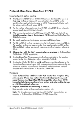 QuantiFast SYBR Green RT-PCR Handbook 07/2011 11
Protocol: Real-Time, One-Step RT-PCR
Important points before starting
The QuantiFast SYBR Green RT-PCR Kit has been developed for use in a
two-step cycling protocol, with a denaturation step at 95ºC and a
combined annealing/extension step at 60ºC. This protocol will also work
for primers with a Tm well below 60ºC.
For the highest efficiency in real-time RT-PCR using SYBR Green I, targets
should ideally be 60–200 bp in length.
After reverse transcription, the PCR step of the RT-PCR must start with an
initial incubation step of 5 minutes at 95ºC to activate HotStarTaq Plus
DNA Polymerase.
Set up all reactions on ice to avoid premature cDNA synthesis.
For 96-well block cyclers, we recommend a final reaction volume of 25 l.
For capillary cyclers, we recommend a final reaction volume of 20 l. For
384-well block cyclers, we strongly recommend a final reaction volume of
10 l.
Always start with the Mg2+
concentration as provided in 2x QuantiFast
SYBR Green RT-PCR Master Mix.
If using QuantiTect Primer Assays, the final concentration in the reaction
should be 1x. Also, follow the cycling protocol in Table 2.
If using the iCycler iQ, iQ5, or MyiQ, well factors must be collected at the
beginning of each experiment. Well factors are used to compensate for any
system or pipetting nonuniformity. For details, refer to the user manual
supplied with the instrument or Appendix F (page 34).
Procedure
1. Thaw 2x QuantiFast SYBR Green RT-PCR Master Mix, template RNA,
primers, and RNase-free water. Mix the individual solutions, and
place them on ice. QuantiFast RT Mix should be taken from –20ºC
immediately before use, always kept on ice, and returned to storage
at –20ºC immediately after use.
2. Prepare a reaction mix according to Table 1.
Keep samples on ice while preparing the reaction mix.
Note: We strongly recommend starting with the Mg2+
concentration as
provided in 2x QuantiFast SYBR Green RT-PCR Master Mix.
 