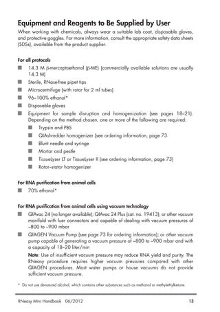 Equipment and Reagents to Be Supplied by User
When working with chemicals, always wear a suitable lab coat, disposable gloves,
and protective goggles. For more information, consult the appropriate safety data sheets
(SDSs), available from the product supplier.
For all protocols
14.3 M β-mercaptoethanol (β-ME) (commercially available solutions are usually
14.3 M)
Sterile, RNase-free pipet tips
Microcentrifuge (with rotor for 2 ml tubes)
96–100% ethanol*
Disposable gloves
Equipment for sample disruption and homogenization (see pages 18–21).
Depending on the method chosen, one or more of the following are required:
Trypsin and PBS
QIAshredder homogenizer (see ordering information, page 73
Blunt needle and syringe
Mortar and pestle
TissueLyser LT or TissueLyser II (see ordering information, page 73)
Rotor–stator homogenizer
For RNA purification from animal cells
70% ethanol*
For RNA purification from animal cells using vacuum technology
QIAvac 24 (no longer available); QIAvac 24 Plus (cat. no. 19413); or other vacuum
manifold with luer connectors and capable of dealing with vacuum pressures of
–800 to –900 mbar
QIAGEN Vacuum Pump (see page 73 for ordering information); or other vacuum
pump capable of generating a vacuum pressure of –800 to –900 mbar and with
a capacity of 18–20 liter/min
Note: Use of insufficient vacuum pressure may reduce RNA yield and purity. The
RNeasy procedure requires higher vacuum pressures compared with other
QIAGEN procedures. Most water pumps or house vacuums do not provide
sufficient vacuum pressure.
* Do not use denatured alcohol, which contains other substances such as methanol or methylethylketone.
RNeasy Mini Handbook 06/2012 13
 