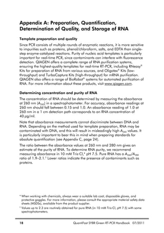 18 QuantiFast SYBR Green RT-PCR Handbook 07/2011
Appendix A: Preparation, Quantification,
Determination of Quality, and Storage of RNA
Template preparation and quality
Since PCR consists of multiple rounds of enzymatic reactions, it is more sensitive
to impurities such as proteins, phenol/chloroform, salts, and EDTA than single-
step enzyme-catalyzed reactions. Purity of nucleic acid templates is particularly
important for real-time PCR, since contaminants can interfere with fluorescence
detection. QIAGEN offers a complete range of RNA purification systems,
ensuring the highest-quality templates for real-time RT-PCR, including RNeasy®
Kits for preparation of RNA from various sources, and Oligotex®
Kits (low-
throughput) and TurboCapture Kits (high-throughput) for mRNA purification.
QIAGEN also offers a range of BioRobot®
systems for automated purification of
RNA. For more information about these products, visit www.qiagen.com.
Determining concentration and purity of RNA
The concentration of RNA should be determined by measuring the absorbance
at 260 nm (A260) in a spectrophotometer. For accuracy, absorbance readings at
260 nm should fall between 0.15 and 1.0. An absorbance reading of 1.0 at
260 nm in a 1 cm detection path corresponds to an RNA concentration of
40 g/ml.
Note that absorbance measurements cannot discriminate between DNA and
RNA. Depending on the method used for template preparation, RNA may be
contaminated with DNA, and this will result in misleadingly high A260 values. It
is particularly important to bear this in mind when preparing standards for
absolute quantification (see Appendix C, page 24).
The ratio between the absorbance values at 260 nm and 280 nm gives an
estimate of the purity of RNA. To determine RNA purity, we recommend
measuring absorbance in 10 mM Tris·Cl,* pH 7.5. Pure RNA has a A260/A280
ratio of 1.9–2.1.†
Lower ratios indicate the presence of contaminants such as
proteins.
* When working with chemicals, always wear a suitable lab coat, disposable gloves, and
protective goggles. For more information, please consult the appropriate material safety data
sheets (MSDSs), available from the product supplier.
†
Values up to 2.3 are routinely obtained for pure RNA (in 10 mM Tris·Cl, pH 7.5) with some
spectrophotometers.
 
