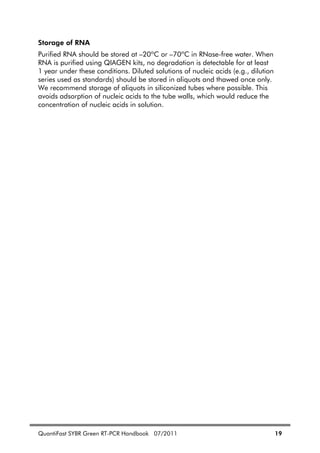 QuantiFast SYBR Green RT-PCR Handbook 07/2011 19
Storage of RNA
Purified RNA should be stored at –20ºC or –70ºC in RNase-free water. When
RNA is purified using QIAGEN kits, no degradation is detectable for at least
1 year under these conditions. Diluted solutions of nucleic acids (e.g., dilution
series used as standards) should be stored in aliquots and thawed once only.
We recommend storage of aliquots in siliconized tubes where possible. This
avoids adsorption of nucleic acids to the tube walls, which would reduce the
concentration of nucleic acids in solution.
 