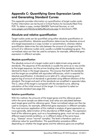 24 QuantiFast SYBR Green RT-PCR Handbook 07/2011
Appendix C: Quantifying Gene Expression Levels
and Generating Standard Curves
This appendix provides information on quantification of target nucleic acids.
Further information can be found in Critical Factors for Successful Real-Time
PCR. To obtain a copy, contact QIAGEN Technical Services, or visit
www.qiagen.com/literature/defaultbrochures.aspx to download a PDF.
Absolute and relative quantification
Target nucleic acids can be quantified using either absolute quantification or
relative quantification. Absolute quantification determines the absolute amount
of a target (expressed as a copy number or concentration), whereas relative
quantification determines the ratio between the amount of a target and the
amount of a reference nucleic acid, usually a suitable housekeeping gene. This
normalized value can then be used to compare, for example, differential gene
expression in different samples.
Absolute quantification
The absolute amount of a target nucleic acid is determined using external
standards. The sequence of the standards is usually the same as or very similar
to the target sequence, but the primer binding sites of the standards must be
identical to those in the target sequence. This ensures that both the standards
and the target are amplified with equivalent efficiencies, which is essential for
absolute quantification. A standard curve (plot of CT value/crossing point
against log of amount of standard) is generated using different dilutions of the
standard. The target and each of the standards are amplified in separate tubes.
The CT value of the target is compared with the standard curve, allowing
calculation of the initial amount of the target. It is important to select an
appropriate standard (see page 25).
Relative quantification
With this method, the amounts of the target genes and the reference gene
within the same sample are determined, and ratios are calculated between
each target gene and the reference gene. These normalized values can then be
used to compare, for example, differential gene expression in different samples.
The most common application of this method is analysis of gene expression or,
more generally, determination of the abundance of RNA targets. The expression
level of the reference gene, such as a housekeeping gene, must not vary under
different experimental conditions, or in different states of the same tissue
(e.g., “disease” versus “normal” samples). The level is therefore used as a
reference value for quantification. The quantification procedure differs
depending on whether the target genes and the reference gene are amplified
 