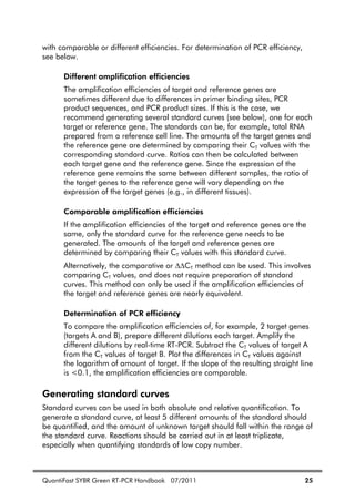 QuantiFast SYBR Green RT-PCR Handbook 07/2011 25
with comparable or different efficiencies. For determination of PCR efficiency,
see below.
Different amplification efficiencies
The amplification efficiencies of target and reference genes are
sometimes different due to differences in primer binding sites, PCR
product sequences, and PCR product sizes. If this is the case, we
recommend generating several standard curves (see below), one for each
target or reference gene. The standards can be, for example, total RNA
prepared from a reference cell line. The amounts of the target genes and
the reference gene are determined by comparing their CT values with the
corresponding standard curve. Ratios can then be calculated between
each target gene and the reference gene. Since the expression of the
reference gene remains the same between different samples, the ratio of
the target genes to the reference gene will vary depending on the
expression of the target genes (e.g., in different tissues).
Comparable amplification efficiencies
If the amplification efficiencies of the target and reference genes are the
same, only the standard curve for the reference gene needs to be
generated. The amounts of the target and reference genes are
determined by comparing their CT values with this standard curve.
Alternatively, the comparative or CT method can be used. This involves
comparing CT values, and does not require preparation of standard
curves. This method can only be used if the amplification efficiencies of
the target and reference genes are nearly equivalent.
Determination of PCR efficiency
To compare the amplification efficiencies of, for example, 2 target genes
(targets A and B), prepare different dilutions each target. Amplify the
different dilutions by real-time RT-PCR. Subtract the CT values of target A
from the CT values of target B. Plot the differences in CT values against
the logarithm of amount of target. If the slope of the resulting straight line
is <0.1, the amplification efficiencies are comparable.
Generating standard curves
Standard curves can be used in both absolute and relative quantification. To
generate a standard curve, at least 5 different amounts of the standard should
be quantified, and the amount of unknown target should fall within the range of
the standard curve. Reactions should be carried out in at least triplicate,
especially when quantifying standards of low copy number.
 