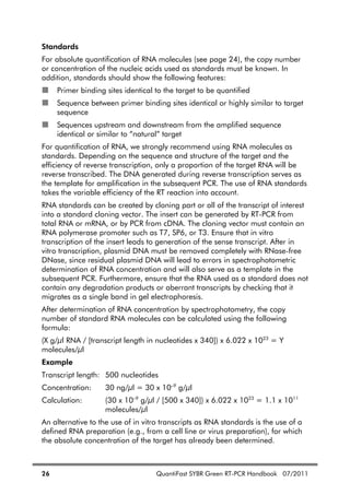26 QuantiFast SYBR Green RT-PCR Handbook 07/2011
Standards
For absolute quantification of RNA molecules (see page 24), the copy number
or concentration of the nucleic acids used as standards must be known. In
addition, standards should show the following features:
Primer binding sites identical to the target to be quantified
Sequence between primer binding sites identical or highly similar to target
sequence
Sequences upstream and downstream from the amplified sequence
identical or similar to “natural” target
For quantification of RNA, we strongly recommend using RNA molecules as
standards. Depending on the sequence and structure of the target and the
efficiency of reverse transcription, only a proportion of the target RNA will be
reverse transcribed. The DNA generated during reverse transcription serves as
the template for amplification in the subsequent PCR. The use of RNA standards
takes the variable efficiency of the RT reaction into account.
RNA standards can be created by cloning part or all of the transcript of interest
into a standard cloning vector. The insert can be generated by RT-PCR from
total RNA or mRNA, or by PCR from cDNA. The cloning vector must contain an
RNA polymerase promoter such as T7, SP6, or T3. Ensure that in vitro
transcription of the insert leads to generation of the sense transcript. After in
vitro transcription, plasmid DNA must be removed completely with RNase-free
DNase, since residual plasmid DNA will lead to errors in spectrophotometric
determination of RNA concentration and will also serve as a template in the
subsequent PCR. Furthermore, ensure that the RNA used as a standard does not
contain any degradation products or aberrant transcripts by checking that it
migrates as a single band in gel electrophoresis.
After determination of RNA concentration by spectrophotometry, the copy
number of standard RNA molecules can be calculated using the following
formula:
(X g/ l RNA / [transcript length in nucleotides x 340]) x 6.022 x 1023
= Y
molecules/ l
Example
Transcript length: 500 nucleotides
Concentration: 30 ng/ l = 30 x 10–9
g/ l
Calculation: (30 x 10–9
g/ l / [500 x 340]) x 6.022 x 1023
= 1.1 x 1011
molecules/ l
An alternative to the use of in vitro transcripts as RNA standards is the use of a
defined RNA preparation (e.g., from a cell line or virus preparation), for which
the absolute concentration of the target has already been determined.
 