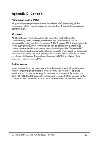 QuantiFast SYBR Green RT-PCR Handbook 07/2011 27
Appendix D: Controls
No template control (NTC)
All quantification experiments should include an NTC, containing all the
components of the reaction except for the template. This enables detection of
contamination.
RT control
All RT-PCR experiments should include a negative control to test for
contaminating DNA. However, detection of this contamination can be
eliminated by using suitable primers (see Table 3, pages 20). If it is not possible
to use such primers, DNA contamination can be detected by performing a
control reaction in which no reverse transcription is possible. The control RT
reaction contains all components including template RNA, except for the reverse
transcriptase enzyme. Reverse transcription therefore cannot take place. When
an aliquot of this control is used as a template in PCR, the only template
available is contaminating DNA.
Positive control
In some cases it may be necessary to include a positive control, containing a
known concentration of template. This is usually a substitute for absolute
standards and is used to test only for presence or absence of the target, but
does not yield detailed quantitative information. Ensure that the positive control
contains at least the minimum amount of DNA required for accurate detection.
 