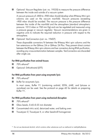 Optional: Vacuum Regulator (cat. no. 19530) to measure the pressure difference
between the inside and outside of a vacuum system
A vacuum pressure of –800 to –900 mbar should develop when RNeasy Mini spin
columns are used on the vacuum manifold. Vacuum pressures exceeding
–900 mbar should be avoided. The vacuum pressure is the pressure difference
between the inside of the manifold and the atmosphere (standard atmospheric
pressure: 1013 mbar or 760 mm Hg) and can be regulated and measured using
a pressure gauge or vacuum regulator. Vacuum recommendations are given in
negative units to indicate the required reduction in pressure with respect to the
atmosphere.
Optional: VacConnectors (cat. no. 19407)
These disposable connectors fit between the RNeasy Mini spin columns and the
luer extensions on the QIAvac 24 or QIAvac 24 Plus. They prevent direct contact
between the RNeasy Mini spin columns and luer connectors during RNA purification,
avoiding any cross-contamination between samples. VacConnectors are discarded
after single use.
For RNA purification from animal tissues
70% ethanol*
Optional: Dithiothreitol (DTT)
For RNA purification from yeast using enzymatic lysis
70% ethanol*
Buffer for enzymatic lysis
In most cases, Buffer Y1 (containing sorbitol, EDTA, β-ME, and lyticase or
zymolase) can be used. See the protocol on page 45 for details on preparing
Buffer Y1.
For RNA purification from yeast using mechanical disruption
70% ethanol*
Glass beads, 0.45–0.55 mm diameter
Concentrated nitric acid, deionized water, and baking oven
TissueLyser LT, TissueLyser II, or other bead-mill homogenizer
* Do not use denatured alcohol, which contains other substances such as methanol or methylethylketone.
14 RNeasy Mini Handbook 06/2012
 