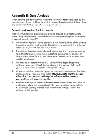 28 QuantiFast SYBR Green RT-PCR Handbook 07/2011
Appendix E: Data Analysis
When carrying out data analysis, follow the recommendations provided by the
manufacturer of your real-time cycler. Fundamental guidelines for data analysis
and some important considerations are given below.
General considerations for data analysis
Real-time PCR data are produced as sigmoidal-shaped amplification plots
(when using a linear scale), in which fluorescence is plotted against the number
of cycles (Figure 2, page 29).
The threshold cycle (CT value) serves as a tool for calculation of the starting
template amount in each sample. This is the cycle in which there is the first
detectable significant increase in fluorescence.
The optimal threshold setting depends on the reaction chemistries used for
PCR. Therefore, an optimal threshold setting established for another kit
may not be suitable for the QuantiFast SYBR Green RT-PCR Kit, and may
need to be adjusted.
The method for determination of CT values differs depending on the
real-time cycler used. Check the handbook or the software help file for
your real-time cycler for details on threshold settings.
Whenever possible, select the option for automatic calculation of threshold
and baseline for your real-time cycler. However, note that the default
values for data analysis in the cycler software will not always
provide the most accurate results.
Most real-time cyclers contain a function that determines the noise level in
early cycles, where there is no detectable increase in fluorescence due to
PCR products (usually referred to as the baseline settings). Adjust the
settings for this function.
 