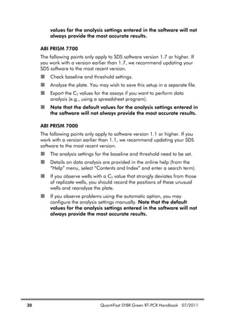 30 QuantiFast SYBR Green RT-PCR Handbook 07/2011
values for the analysis settings entered in the software will not
always provide the most accurate results.
ABI PRISM 7700
The following points only apply to SDS software version 1.7 or higher. If
you work with a version earlier than 1.7, we recommend updating your
SDS software to the most recent version.
Check baseline and threshold settings.
Analyze the plate. You may wish to save this setup in a separate file.
Export the CT values for the assays if you want to perform data
analysis (e.g., using a spreadsheet program).
Note that the default values for the analysis settings entered in
the software will not always provide the most accurate results.
ABI PRISM 7000
The following points only apply to software version 1.1 or higher. If you
work with a version earlier than 1.1, we recommend updating your SDS
software to the most recent version.
The analysis settings for the baseline and threshold need to be set.
Details on data analysis are provided in the online help (from the
“Help” menu, select “Contents and Index” and enter a search term).
If you observe wells with a CT value that strongly deviates from those
of replicate wells, you should record the positions of these unusual
wells and reanalyze the plate.
If you observe problems using the automatic option, you may
configure the analysis settings manually. Note that the default
values for the analysis settings entered in the software will not
always provide the most accurate results.
 