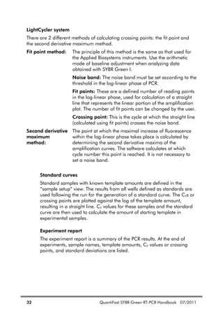 32 QuantiFast SYBR Green RT-PCR Handbook 07/2011
LightCycler system
There are 2 different methods of calculating crossing points: the fit point and
the second derivative maximum method.
Fit point method: The principle of this method is the same as that used for
the Applied Biosystems instruments. Use the arithmetic
mode of baseline adjustment when analyzing data
obtained with SYBR Green I.
Noise band: The noise band must be set according to the
threshold in the log-linear phase of PCR.
Fit points: These are a defined number of reading points
in the log-linear phase, used for calculation of a straight
line that represents the linear portion of the amplification
plot. The number of fit points can be changed by the user.
Crossing point: This is the cycle at which the straight line
(calculated using fit points) crosses the noise band.
Second derivative
maximum
method:
The point at which the maximal increase of fluorescence
within the log-linear phase takes place is calculated by
determining the second derivative maxima of the
amplification curves. The software calculates at which
cycle number this point is reached. It is not necessary to
set a noise band.
Standard curves
Standard samples with known template amounts are defined in the
“sample setup” view. The results from all wells defined as standards are
used following the run for the generation of a standard curve. The CTs or
crossing points are plotted against the log of the template amount,
resulting in a straight line. CT values for these samples and the standard
curve are then used to calculate the amount of starting template in
experimental samples.
Experiment report
The experiment report is a summary of the PCR results. At the end of
experiments, sample names, template amounts, CT values or crossing
points, and standard deviations are listed.
 