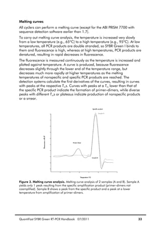 QuantiFast SYBR Green RT-PCR Handbook 07/2011 33
Melting curves
All cyclers can perform a melting curve (except for the ABI PRISM 7700 with
sequence detection software earlier than 1.7).
To carry out melting curve analysis, the temperature is increased very slowly
from a low temperature (e.g., 65ºC) to a high temperature (e.g., 95ºC). At low
temperatures, all PCR products are double stranded, so SYBR Green I binds to
them and fluorescence is high, whereas at high temperatures, PCR products are
denatured, resulting in rapid decreases in fluorescence.
The fluorescence is measured continuously as the temperature is increased and
plotted against temperature. A curve is produced, because fluorescence
decreases slightly through the lower end of the temperature range, but
decreases much more rapidly at higher temperatures as the melting
temperatures of nonspecific and specific PCR products are reached. The
detection systems calculate the first derivatives of the curves, resulting in curves
with peaks at the respective Tms. Curves with peaks at a Tm lower than that of
the specific PCR product indicate the formation of primer–dimers, while diverse
peaks with different Tms or plateaus indicate production of nonspecific products
or a smear.
Figure 3. Melting curve analysis. Melting curve analysis of 2 samples (A and B). Sample A
yields only 1 peak resulting from the specific amplification product (primer–dimers not
coamplified). Sample B shows a peak from the specific product and a peak at a lower
temperature from amplification of primer–dimers.
 