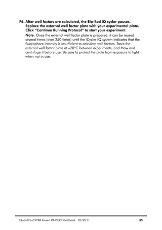 QuantiFast SYBR Green RT-PCR Handbook 07/2011 35
F6. After well factors are calculated, the Bio-Rad iQ cycler pauses.
Replace the external well factor plate with your experimental plate.
Click “Continue Running Protocol” to start your experiment.
Note: Once the external well factor plate is prepared, it can be reused
several times (over 250 times) until the iCycler iQ system indicates that the
fluorophore intensity is insufficient to calculate well factors. Store the
external well factor plate at –20ºC between experiments, and thaw and
centrifuge it before use. Be sure to protect the plate from exposure to light
when not in use.
 