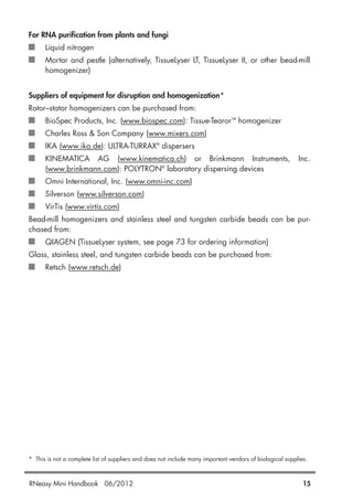 For RNA purification from plants and fungi
Liquid nitrogen
Mortar and pestle (alternatively, TissueLyser LT, TissueLyser II, or other bead-mill
homogenizer)
Suppliers of equipment for disruption and homogenization*
Rotor–stator homogenizers can be purchased from:
BioSpec Products, Inc. (www.biospec.com): Tissue-Tearor™ homogenizer
Charles Ross & Son Company (www.mixers.com)
IKA (www.ika.de): ULTRA-TURRAX®
dispersers
KINEMATICA AG (www.kinematica.ch) or Brinkmann Instruments, Inc.
(www.brinkmann.com): POLYTRON®
laboratory dispersing devices
Omni International, Inc. (www.omni-inc.com)
Silverson (www.silverson.com)
VirTis (www.virtis.com)
Bead-mill homogenizers and stainless steel and tungsten carbide beads can be pur-
chased from:
QIAGEN (TissueLyser system, see page 73 for ordering information)
Glass, stainless steel, and tungsten carbide beads can be purchased from:
Retsch (www.retsch.de)
* This is not a complete list of suppliers and does not include many important vendors of biological supplies.
RNeasy Mini Handbook 06/2012 15
 