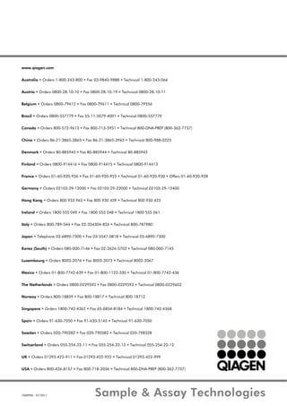 1068906 07/2011 Sample & Assay Technologies
www.qiagen.com
Australia Orders 1-800-243-800 Fax 03-9840-9888 Technical 1-800-243-066
Austria Orders 0800-28-10-10 Fax 0800-28-10-19 Technical 0800-28-10-11
Belgium Orders 0800-79612 Fax 0800-79611 Technical 0800-79556
Brazil Orders 0800-557779 Fax 55-11-5079-4001 Technical 0800-557779
Canada Orders 800-572-9613 Fax 800-713-5951 Technical 800-DNA-PREP (800-362-7737)
China Orders 86-21-3865-3865 Fax 86-21-3865-3965 Technical 800-988-0325
Denmark Orders 80-885945 Fax 80-885944 Technical 80-885942
Finland Orders 0800-914416 Fax 0800-914415 Technical 0800-914413
France Orders 01-60-920-926 Fax 01-60-920-925 Technical 01-60-920-930 Offers 01-60-920-928
Germany Orders 02103-29-12000 Fax 02103-29-22000 Technical 02103-29-12400
Hong Kong Orders 800 933 965 Fax 800 930 439 Technical 800 930 425
Ireland Orders 1800 555 049 Fax 1800 555 048 Technical 1800 555 061
Italy Orders 800-789-544 Fax 02-334304-826 Technical 800-787980
Japan Telephone 03-6890-7300 Fax 03-5547-0818 Technical 03-6890-7300
Korea (South) Orders 080-000-7146 Fax 02-2626-5703 Technical 080-000-7145
Luxembourg Orders 8002-2076 Fax 8002-2073 Technical 8002-2067
Mexico Orders 01-800-7742-639 Fax 01-800-1122-330 Technical 01-800-7742-436
The Netherlands Orders 0800-0229592 Fax 0800-0229593 Technical 0800-0229602
Norway Orders 800-18859 Fax 800-18817 Technical 800-18712
Singapore Orders 1800-742-4362 Fax 65-6854-8184 Technical 1800-742-4368
Spain Orders 91-630-7050 Fax 91-630-5145 Technical 91-630-7050
Sweden Orders 020-790282 Fax 020-790582 Technical 020-798328
Switzerland Orders 055-254-22-11 Fax 055-254-22-13 Technical 055-254-22-12
UK Orders 01293-422-911 Fax 01293-422-922 Technical 01293-422-999
USA Orders 800-426-8157 Fax 800-718-2056 Technical 800-DNA-PREP (800-362-7737)
 