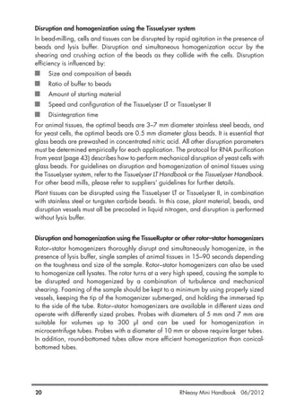 Disruption and homogenization using the TissueLyser system
In bead-milling, cells and tissues can be disrupted by rapid agitation in the presence of
beads and lysis buffer. Disruption and simultaneous homogenization occur by the
shearing and crushing action of the beads as they collide with the cells. Disruption
efficiency is influenced by:
Size and composition of beads
Ratio of buffer to beads
Amount of starting material
Speed and configuration of the TissueLyser LT or TissueLyser II
Disintegration time
For animal tissues, the optimal beads are 3–7 mm diameter stainless steel beads, and
for yeast cells, the optimal beads are 0.5 mm diameter glass beads. It is essential that
glass beads are prewashed in concentrated nitric acid. All other disruption parameters
must be determined empirically for each application. The protocol for RNA purification
from yeast (page 43) describes how to perform mechanical disruption of yeast cells with
glass beads. For guidelines on disruption and homogenization of animal tissues using
the TissueLyser system, refer to the TissueLyser LT Handbook or the TissueLyser Handbook.
For other bead mills, please refer to suppliers’ guidelines for further details.
Plant tissues can be disrupted using the TissueLyser LT or TissueLyser II, in combination
with stainless steel or tungsten carbide beads. In this case, plant material, beads, and
disruption vessels must all be precooled in liquid nitrogen, and disruption is performed
without lysis buffer.
Disruption and homogenization using the TissueRuptor or other rotor–stator homogenizers
Rotor–stator homogenizers thoroughly disrupt and simultaneously homogenize, in the
presence of lysis buffer, single samples of animal tissues in 15–90 seconds depending
on the toughness and size of the sample. Rotor–stator homogenizers can also be used
to homogenize cell lysates. The rotor turns at a very high speed, causing the sample to
be disrupted and homogenized by a combination of turbulence and mechanical
shearing. Foaming of the sample should be kept to a minimum by using properly sized
vessels, keeping the tip of the homogenizer submerged, and holding the immersed tip
to the side of the tube. Rotor–stator homogenizers are available in different sizes and
operate with differently sized probes. Probes with diameters of 5 mm and 7 mm are
suitable for volumes up to 300 µl and can be used for homogenization in
microcentrifuge tubes. Probes with a diameter of 10 mm or above require larger tubes.
In addition, round-bottomed tubes allow more efficient homogenization than conical-
bottomed tubes.
20 RNeasy Mini Handbook 06/2012
 