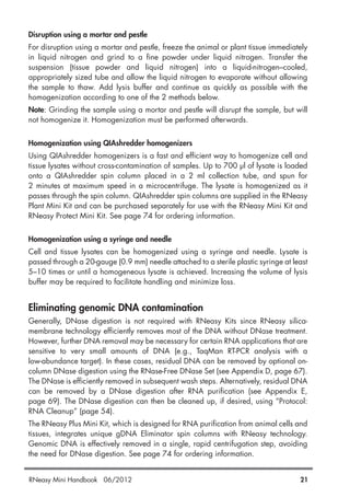 Disruption using a mortar and pestle
For disruption using a mortar and pestle, freeze the animal or plant tissue immediately
in liquid nitrogen and grind to a fine powder under liquid nitrogen. Transfer the
suspension (tissue powder and liquid nitrogen) into a liquid-nitrogen–cooled,
appropriately sized tube and allow the liquid nitrogen to evaporate without allowing
the sample to thaw. Add lysis buffer and continue as quickly as possible with the
homogenization according to one of the 2 methods below.
Note: Grinding the sample using a mortar and pestle will disrupt the sample, but will
not homogenize it. Homogenization must be performed afterwards.
Homogenization using QIAshredder homogenizers
Using QIAshredder homogenizers is a fast and efficient way to homogenize cell and
tissue lysates without cross-contamination of samples. Up to 700 µl of lysate is loaded
onto a QIAshredder spin column placed in a 2 ml collection tube, and spun for
2 minutes at maximum speed in a microcentrifuge. The lysate is homogenized as it
passes through the spin column. QIAshredder spin columns are supplied in the RNeasy
Plant Mini Kit and can be purchased separately for use with the RNeasy Mini Kit and
RNeasy Protect Mini Kit. See page 74 for ordering information.
Homogenization using a syringe and needle
Cell and tissue lysates can be homogenized using a syringe and needle. Lysate is
passed through a 20-gauge (0.9 mm) needle attached to a sterile plastic syringe at least
5–10 times or until a homogeneous lysate is achieved. Increasing the volume of lysis
buffer may be required to facilitate handling and minimize loss.
Eliminating genomic DNA contamination
Generally, DNase digestion is not required with RNeasy Kits since RNeasy silica-
membrane technology efficiently removes most of the DNA without DNase treatment.
However, further DNA removal may be necessary for certain RNA applications that are
sensitive to very small amounts of DNA (e.g., TaqMan RT-PCR analysis with a
low-abundance target). In these cases, residual DNA can be removed by optional on-
column DNase digestion using the RNase-Free DNase Set (see Appendix D, page 67).
The DNase is efficiently removed in subsequent wash steps. Alternatively, residual DNA
can be removed by a DNase digestion after RNA purification (see Appendix E,
page 69). The DNase digestion can then be cleaned up, if desired, using “Protocol:
RNA Cleanup” (page 54).
The RNeasy Plus Mini Kit, which is designed for RNA purification from animal cells and
tissues, integrates unique gDNA Eliminator spin columns with RNeasy technology.
Genomic DNA is effectively removed in a single, rapid centrifugation step, avoiding
the need for DNase digestion. See page 74 for ordering information.
RNeasy Mini Handbook 06/2012 21
 