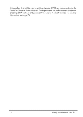 22 RNeasy Mini Handbook 06/2012
If the purified RNA will be used in real-time, two-step RT-PCR, we recommend using the
QuantiTect®
Reverse Transcription Kit. The kit provides a fast and convenient procedure,
enabling cDNA synthesis and genomic DNA removal in only 20 minutes. For ordering
information, see page 76.
 