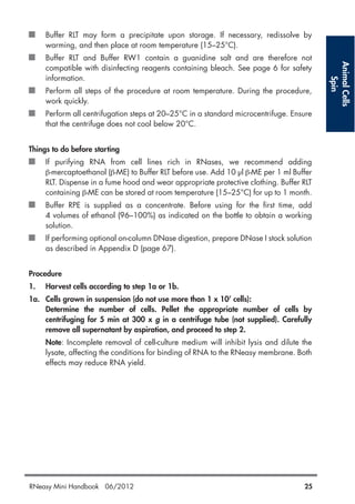 AnimalCells
Spin
Buffer RLT may form a precipitate upon storage. If necessary, redissolve by
warming, and then place at room temperature (15–25°C).
Buffer RLT and Buffer RW1 contain a guanidine salt and are therefore not
compatible with disinfecting reagents containing bleach. See page 6 for safety
information.
Perform all steps of the procedure at room temperature. During the procedure,
work quickly.
Perform all centrifugation steps at 20–25°C in a standard microcentrifuge. Ensure
that the centrifuge does not cool below 20°C.
Things to do before starting
If purifying RNA from cell lines rich in RNases, we recommend adding
β-mercaptoethanol (β-ME) to Buffer RLT before use. Add 10 µl β-ME per 1 ml Buffer
RLT. Dispense in a fume hood and wear appropriate protective clothing. Buffer RLT
containing β-ME can be stored at room temperature (15–25°C) for up to 1 month.
Buffer RPE is supplied as a concentrate. Before using for the first time, add
4 volumes of ethanol (96–100%) as indicated on the bottle to obtain a working
solution.
If performing optional on-column DNase digestion, prepare DNase I stock solution
as described in Appendix D (page 67).
Procedure
1. Harvest cells according to step 1a or 1b.
1a. Cells grown in suspension (do not use more than 1 x 107
cells):
Determine the number of cells. Pellet the appropriate number of cells by
centrifuging for 5 min at 300 x g in a centrifuge tube (not supplied). Carefully
remove all supernatant by aspiration, and proceed to step 2.
Note: Incomplete removal of cell-culture medium will inhibit lysis and dilute the
lysate, affecting the conditions for binding of RNA to the RNeasy membrane. Both
effects may reduce RNA yield.
RNeasy Mini Handbook 06/2012 25
 