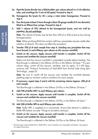 AnimalCells
Vacuum/Spin
32 RNeasy Mini Handbook 06/2012
3a. Pipet the lysate directly into a QIAshredder spin column placed in a 2 ml collection
tube, and centrifuge for 2 min at full speed. Proceed to step 4.
3b. Homogenize the lysate for 30 s using a rotor–stator homogenizer. Proceed to
step 4.
3c. Pass the lysate at least 5 times through a blunt 20-gauge needle (0.9 mm diameter)
fitted to an RNase-free syringe. Proceed to step 4.
4. Add 1 volume of 70% ethanol to the homogenized lysate, and mix well by
pipetting. Do not centrifuge.
Note: The volume of lysate may be less than 350 µl or 600 µl due to loss during
homogenization.
Note: When purifying RNA from certain cell lines, precipitates may be visible after
addition of ethanol. This does not affect the procedure.
5. Transfer 700 µl of each sample from step 4, including any precipitate that may
have formed, to each RNeasy spin column on the vacuum manifold.
6. Switch on the vacuum. Apply vacuum until transfer is complete. Switch off the
vacuum and ventilate the vacuum manifold.
Make sure that the vacuum manifold is assembled correctly before loading. The
flow-through is collected in the QIAvac 24 Plus or the QIAvac 24 base.* If a spin
column clogs, switch off the vacuum, ventilate, and try again. If it still clogs,
continue with “Protocol: Purification of Total RNA from Animal Cells Using Spin
Technology”, page 23.
Note: Be sure to switch off the vacuum and ventilate the manifold between
pipetting steps to maintain uniform conditions for each sample.
7. If necessary, repeat steps 5 and 6 with the remaining volume (approx. 500 µl) of
each sample.
The flow-through is collected in the QIAvac 24 Plus or the QIAvac 24 base.*
8. Add 700 µl Buffer RW1 to each RNeasy spin column.
9. Switch on the vacuum. Apply vacuum until transfer is complete. Switch off the
vacuum and ventilate the vacuum manifold.
The flow-through is collected in the QIAvac 24 Plus or the QIAvac 24 base.*
10. Add 500 µl Buffer RPE to each RNeasy spin column.
Note: Buffer RPE is supplied as a concentrate. Ensure that ethanol is added to
Buffer RPE before use (see “Things to do before starting”).
11. Switch on the vacuum. Apply vacuum until transfer is complete. Switch off the
vacuum and ventilate the vacuum manifold.
The flow-through is collected in the QIAvac 24 Plus or the QIAvac 24 base.
* Flow-through contains Buffer RLT or Buffer RW1 and is therefore not compatible with bleach. See page 6
for safety information.
 
