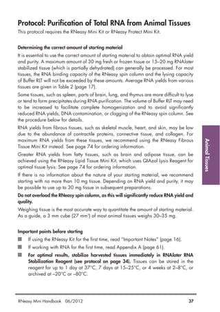 AnimalTissues
Protocol: Purification of Total RNA from Animal Tissues
This protocol requires the RNeasy Mini Kit or RNeasy Protect Mini Kit.
Determining the correct amount of starting material
It is essential to use the correct amount of starting material to obtain optimal RNA yield
and purity. A maximum amount of 30 mg fresh or frozen tissue or 15–20 mg RNAlater
stabilized tissue (which is partially dehydrated) can generally be processed. For most
tissues, the RNA binding capacity of the RNeasy spin column and the lysing capacity
of Buffer RLT will not be exceeded by these amounts. Average RNA yields from various
tissues are given in Table 2 (page 17).
Some tissues, such as spleen, parts of brain, lung, and thymus are more difficult to lyse
or tend to form precipitates during RNA purification. The volume of Buffer RLT may need
to be increased to facilitate complete homogenization and to avoid significantly
reduced RNA yields, DNA contamination, or clogging of the RNeasy spin column. See
the procedure below for details.
RNA yields from fibrous tissues, such as skeletal muscle, heart, and skin, may be low
due to the abundance of contractile proteins, connective tissue, and collagen. For
maximum RNA yields from these tissues, we recommend using the RNeasy Fibrous
Tissue Mini Kit instead. See page 74 for ordering information.
Greater RNA yields from fatty tissues, such as brain and adipose tissue, can be
achieved using the RNeasy Lipid Tissue Mini Kit, which uses QIAzol Lysis Reagent for
optimal tissue lysis. See page 74 for ordering information.
If there is no information about the nature of your starting material, we recommend
starting with no more than 10 mg tissue. Depending on RNA yield and purity, it may
be possible to use up to 30 mg tissue in subsequent preparations.
Do not overload the RNeasy spin column, as this will significantly reduce RNA yield and
quality.
Weighing tissue is the most accurate way to quantitate the amount of starting material.
As a guide, a 3 mm cube (27 mm3
) of most animal tissues weighs 30–35 mg.
Important points before starting
If using the RNeasy Kit for the first time, read “Important Notes” (page 16).
If working with RNA for the first time, read Appendix A (page 61).
For optimal results, stabilize harvested tissues immediately in RNAlater RNA
Stabilization Reagent (see protocol on page 34). Tissues can be stored in the
reagent for up to 1 day at 37°C, 7 days at 15–25°C, or 4 weeks at 2–8°C, or
archived at –20°C or –80°C.
RNeasy Mini Handbook 06/2012 37
 